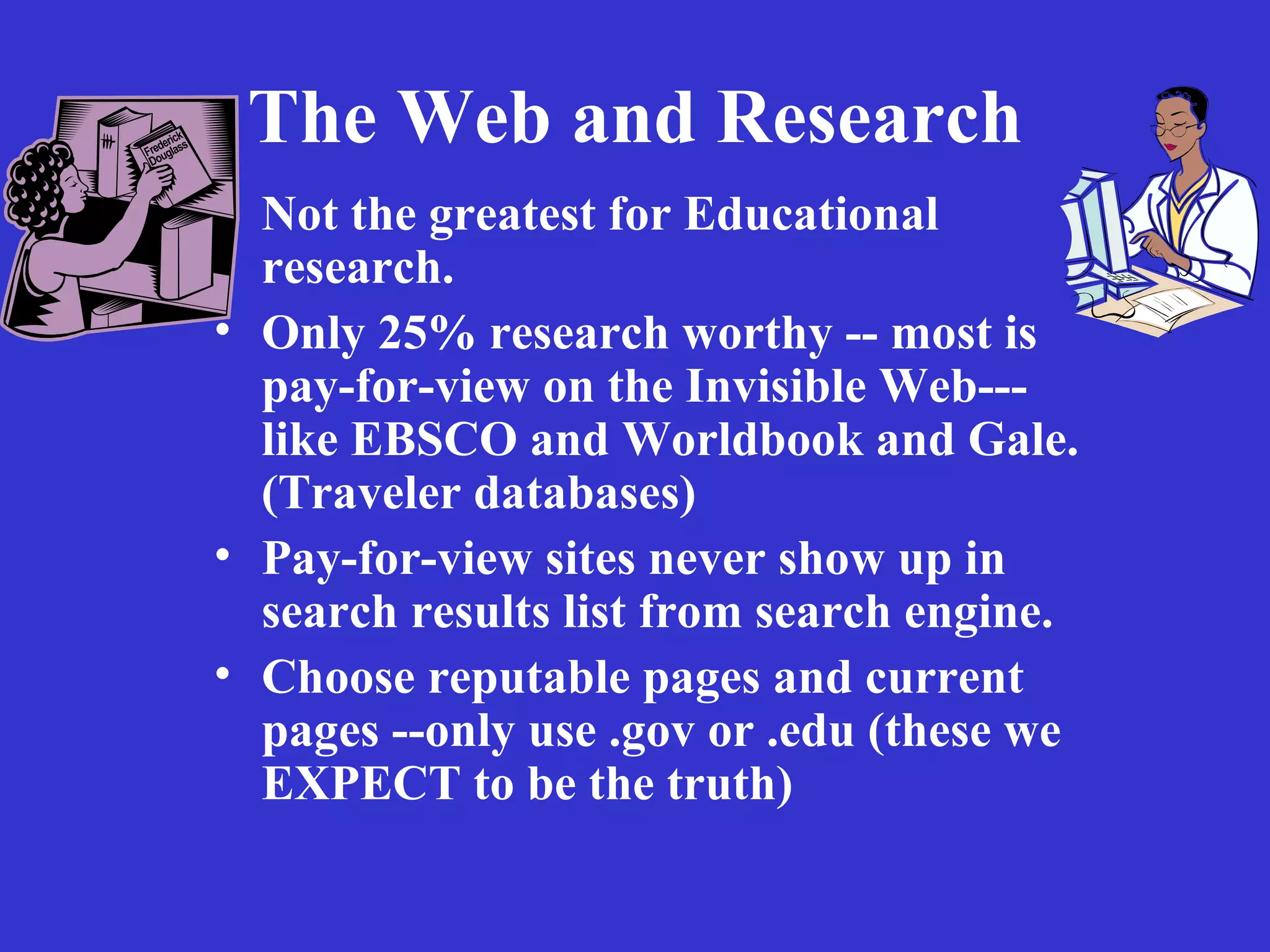 The Web and Research Not the greatest for Educational research. Only 25% research worthy -- most is pay-for-view on the Invisible Web---like EBSCO and Worldbook and Gale. (Traveler databases)  Pay-for-view sites never show up in search results list from search engine. Choose reputable pages and current pages --only use .gov or .edu (these we EXPECT to be the truth) 