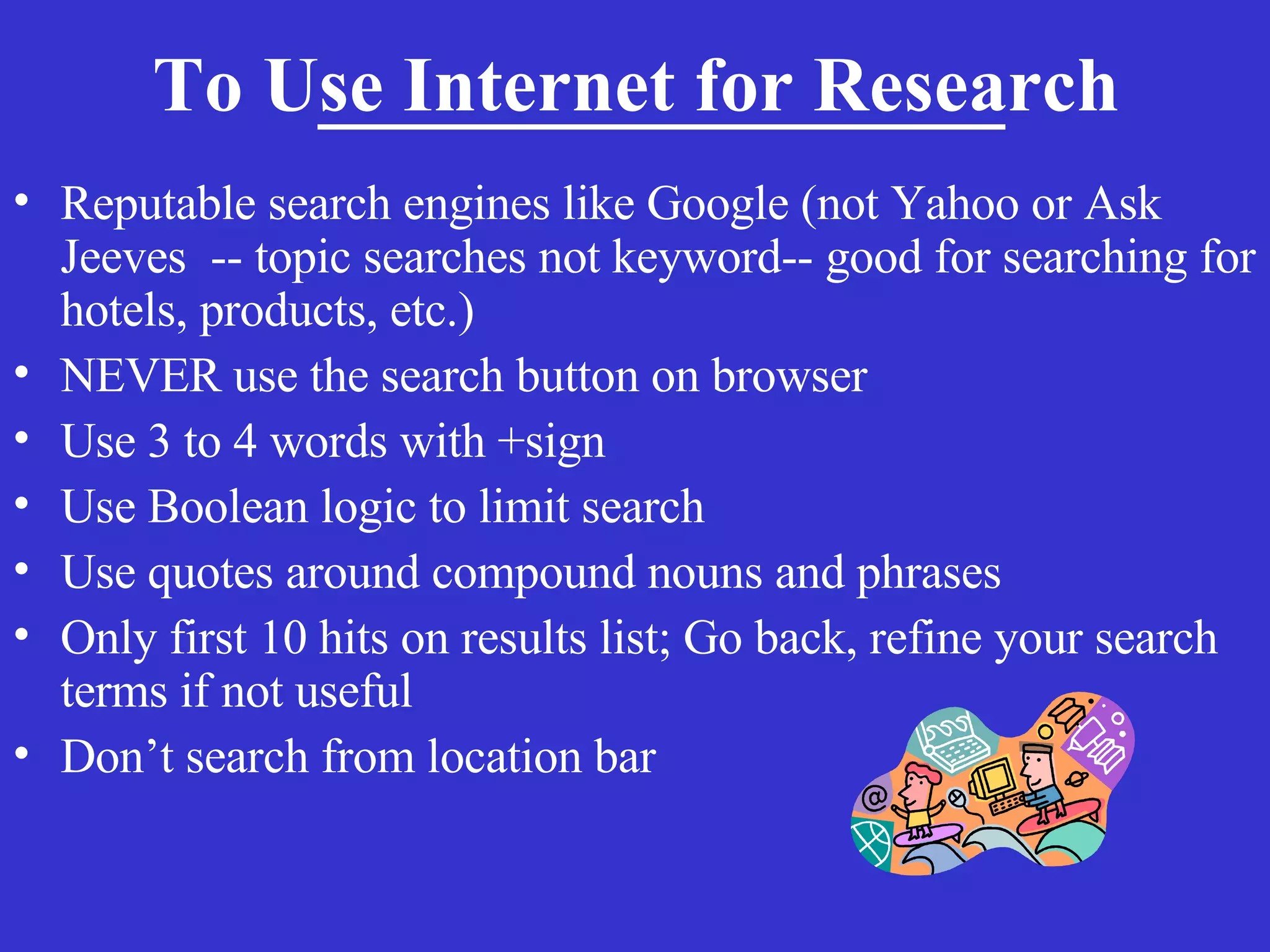 To Use Internet for Research   Reputable search engines like Google (not Yahoo or Ask Jeeves  -- topic searches not keyword-- good for searching for hotels, products, etc.) NEVER use the search button on browser Use 3 to 4 words with +sign  Use Boolean logic to limit search Use quotes around compound nouns and phrases  Only first 10 hits on results list; Go back, refine your search terms if not useful Don’t search from location bar 