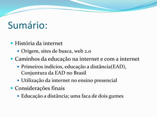 Sumário:História da internetOrigem, sites de busca, web 2.0Caminhos da educação na internet e com a internetPrimeiros indícios, educação a distância(EAD), Conjuntura da EAD no BrasilUtilização da internet no ensino presencialConsiderações finaisEducação a distância; uma faca de dois gumes