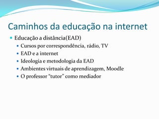 Caminhos da educação na internetEducação a distância(EAD)Cursos por correspondência, rádio, TVEAD e a internetIdeologia e metodologia da EADAmbientes virtuais de aprendizagem, MoodleO professor “tutor” como mediador
