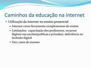 Caminhos da educação na internetUtilização da internet no ensino presencialInternet como ferramenta complementar de ensinoLimitações;  capacitação dos professores, recursos digitais nas escolas(publicas e privadas), deficiência na inclusão digitalUso; casos de sucesso