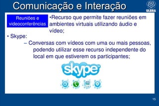 Comunicação e Interação
   Reuniões e     •Recurso que permite fazer reuniões em 
videoconferências ambientes virtuais utilizando áudio e 
                vídeo;
• Skype: 
      – Conversas com vídeos com uma ou mais pessoas, 
          podendo utilizar esse recurso independente do 
          local em que estiverem os participantes;




                                                            15
 
