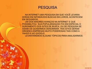 PESQUISA NA INTERNET UMA PESQUISA EM QUE VOCÊ LEVARIA HORAS EM INFINDÁVEIS BUSCAS EM LIVROS, ACONTECEM EM SEGUNDOS. UM DOS MAIORES AVANÇOS NA INTERNET E QUE POSSIBILITOU  SUA POPULARIZAÇÃO FOI EM ESPECIAL O SURGIMENTO DOS SITES DE BUSCA, OU DE PESQUISA SE ASSIM OS QUISERMOS DENOMINAR. TAIS SITES DERAM ORIGEM A EMPRESAS MUITO PODEROSAS TAIS COMO A YAHOO E AO GOOGLE. LEVANTAREMOS ALGUNS TÓPICOS PARA ANALISARMOS: 