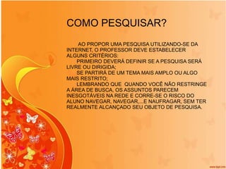 COMO PESQUISAR? AO PROPOR UMA PESQUISA UTILIZANDO-SE DA INTERNET, O PROFESSOR DEVE ESTABELECER ALGUNS CRITÉRIOS: PRIMEIRO DEVERÁ DEFINIR SE A PESQUISA SERÁ LIVRE OU DIRIGIDA; SE PARTIRÁ DE UM TEMA MAIS AMPLO OU ALGO MAIS RESTRITO; LEMBRANDO QUE  QUANDO VOCÊ NÃO RESTRINGE A ÁREA DE BUSCA, OS ASSUNTOS PARECEM INESGOTÁVEIS NA REDE E CORRE-SE O RISCO DO ALUNO NAVEGAR, NAVEGAR,...E NAUFRAGAR, SEM TER REALMENTE ALCANÇADO SEU OBJETO DE PESQUISA.  