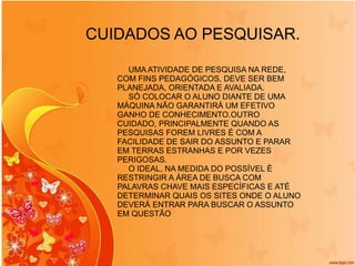 CUIDADOS AO PESQUISAR. UMA ATIVIDADE DE PESQUISA NA REDE, COM FINS PEDAGÓGICOS, DEVE SER BEM PLANEJADA, ORIENTADA E AVALIADA. SÓ COLOCAR O ALUNO DIANTE DE UMA MÁQUINA NÃO GARANTIRÁ UM EFETIVO GANHO DE CONHECIMENTO.OUTRO CUIDADO, PRINCIPALMENTE QUANDO AS PESQUISAS FOREM LIVRES É COM A FACILIDADE DE SAIR DO ASSUNTO E PARAR EM TERRAS ESTRANHAS E POR VEZES PERIGOSAS. O IDEAL, NA MEDIDA DO POSSÍVEL É RESTRINGIR A ÁREA DE BUSCA COM PALAVRAS CHAVE MAIS ESPECÍFICAS E ATÉ DETERMINAR QUAIS OS SITES ONDE O ALUNO DEVERÁ ENTRAR PARA BUSCAR O ASSUNTO EM QUESTÃO 