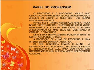 PAPEL DO PROFESSOR O PROFESSOR É O INSTIGADOR, AQUELE QUE LEVANTARÁ OU SIMPLESMENTE COLETARÁ DENTRO DOS ANSEIOS DO GRUPO AS QUESTÕES  QUE SERÃO PESQUISADAS NA REDE. PORÉM ELE É TAMBÉM AQUELE QUE ABRE A TRILHA NESTA FLORESTA DIGITAL, GUIANDO SEUS ALUNO NESSE EMARANHADO DE SITES, DE  DIRETÓRIOS  E DE LINKS APRESENTANDO OS MAIS SEGUROS, MOSTRANDO O CAMINHO  E OS ATALHOS. DEVE ESTAR SEMPRE ATENTO, POIS, NA INTERNET É MUITO FÁCIL PERDER O FOCO. A PROMOÇÃO DE AULAS DE PESQUISAS É UMA INTERESSANTE FERRAMENTA DIDÁTICA.  SE BEM CONDUZIDA LEVARÁ O ALUNO  A DESENVOLVER SEU BOM SENSO, SEU SENSO ESTÉTICO E  RACIOCINIO MAIS ÁGIL, PARA IDENTIFICAR MAIS RAPIDAMENTE OS LIKS  QUE REALMENTE MERECEM SER CLICADOS. 