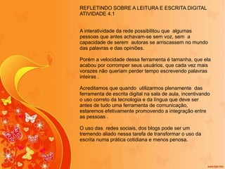 REFLETINDO SOBRE A LEITURA E ESCRITA DIGITAL ATIVIDADE 4.1 A interatividade da rede possibilitou que  algumas pessoas que antes achavam-se sem voz, sem  a capacidade de serem  autoras se arriscassem no mundo das palavras e das opiniões. Porém a velocidade dessa ferramenta é tamanha, que ela acabou por corromper seus usuários, que cada vez mais vorazes não queriam perder tempo escrevendo palavras  inteiras . Acreditamos que quando  utilizarmos plenamente  das ferramenta de escrita digital na sala de aula, incentivando o uso correto da tecnologia e da língua que deve ser antes de tudo uma ferramenta de comunicação, estaremos efetivamente promovendo a integração entre as pessoas .  O uso das  redes sociais, dos blogs pode ser um tremendo aliado nessa tarefa de transformar o uso da escrita numa prática cotidiana e menos penosa. 