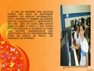 http://lh4.ggpht.com/_f-U4swSzKm4/TZtVBhWCYgI/AAAAAAAAEyY/_PtyR7qwPF8/P1000375%5B2%5D.jpg O USO DA INTERNET NAS ESCOLAS PORÉM, NÃO DEVE SE RESTRINGIR SOMENTE EM BUSCAR INFORMAÇÕES, POIS A INTERNET É TAMBÉM UM GRANDE MEIO DE COMUNICAÇÃO E  INCENTIVAR O SEU USO  NÃO SÓ COMO UMA GAVETA ONDE EU ABRO E PEGO O QUE OUTRA PESSOA PRODUZIU E GUARDOU ALI PARA QUE OUTROS USASSEM,DEVE SER INCENTIVADO PELOS PROFESSORES BEM COMO UM ESPAÇO DE TROCA  DE SABERES E DE OPINIÕES . 