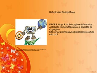 http://1.bp.blogspot.com/_WwsLqtoQ3_s/TD07GShEgBI/AAAAAAAAAHA/VLYo5ZnrRGA/s1600/internet.gif Referências Bibliográficas FRÓES,Jorge R. M.Educação e Informática: A Relação Homem/Máquina e a Questão da Cognição - http://www.proinfo.gov.br/biblioteca/textos/txtie4doc.pdf 