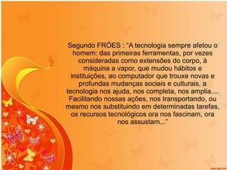 Segundo FRÓES : “A tecnologia sempre afetou o homem: das primeiras ferramentas, por vezes consideradas como extensões do corpo, à máquina a vapor, que mudou hábitos e instituições, ao computador que trouxe novas e profundas mudanças sociais e culturais, a tecnologia nos ajuda, nos completa, nos amplia.... Facilitando nossas ações, nos transportando, ou mesmo nos substituindo em determinadas tarefas, os recursos tecnológicos ora nos fascinam, ora nos assustam...” 