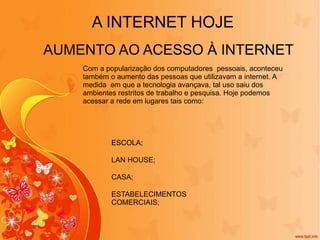 AUMENTO AO ACESSO À INTERNET A INTERNET HOJE ESCOLA; ESCOLA; ESCOLA; LAN HOUSE; ESCOLA; CASA; ESTABELECIMENTOS COMERCIAIS; Com a popularização dos computadores  pessoais, aconteceu também o aumento das pessoas que utilizavam a internet. A medida  em que a tecnologia avançava, tal uso saiu dos ambientes restritos de trabalho e pesquisa. Hoje podemos acessar a rede em lugares tais como: 