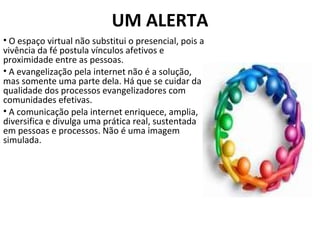 UM ALERTA O espaço virtual não substitui o presencial, pois a vivência da fé postula vínculos afetivos e proximidade entre as pessoas.  A evangelização pela internet não é a solução, mas somente uma parte dela. Há que se cuidar da qualidade dos processos evangelizadores com comunidades efetivas.  A comunicação pela internet enriquece, amplia, diversifica e divulga uma prática real, sustentada em pessoas e processos. Não é uma imagem simulada. 