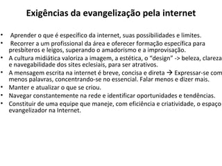 Exigências da evangelização pela internet Aprender o que é específico da internet, suas possibilidades e limites. Recorrer a um profissional da área e oferecer formação específica para presbíteros e leigos, superando o amadorismo e a improvisação. A cultura midiática valoriza a imagem, a estética, o “design” -> beleza, clareza e navegabilidade dos sites eclesiais, para ser atrativos. A mensagem escrita na internet é breve, concisa e direta    Expressar-se com menos palavras, concentrando-se no essencial. Falar menos e dizer mais. Manter e atualizar o que se criou.  Navegar constantemente na rede e identificar oportunidades e tendências. Constituir de uma equipe que maneje, com eficiência e criatividade, o espaço evangelizador na Internet. 