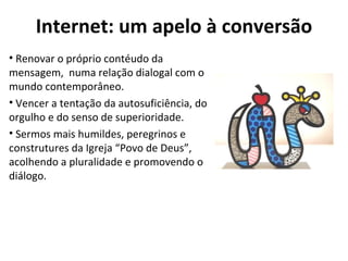 Internet: um apelo à conversão Renovar o próprio contéudo da mensagem,  numa relação dialogal com o mundo contemporâneo. Vencer a tentação da autosuficiência, do orgulho e do senso de superioridade.  Sermos mais humildes, peregrinos e construtures da Igreja “Povo de Deus”, acolhendo a pluralidade e promovendo o diálogo. 