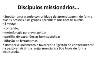 Discípulos missionários... Suscitar uma grande comunidade de aprendizagem, de forma que as pessoas e os grupos aprendam uns com os outros.  Âmbitos:  conteúdo, metodologia para evangelizar, partilha de experiências bem sucedidas, difusão de ferramentas.  * Romper o isolamento e favorecer a “gestão do conhecimento” na pastoral. Assim, a Igreja anunciará a Boa Nova de forma inculturada.  