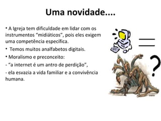 Uma novidade.... A Igreja tem dificuldade em lidar com os instrumentos “midiáticos”, pois eles exigem uma competência específica. Temos muitos analfabetos digitais. Moralismo e preconceito:  - “a internet é um antro de perdição”,  - ela esvazia a vida familiar e a convivência humana. 