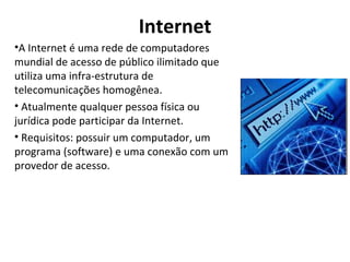 Internet A Internet é uma rede de computadores mundial de acesso de público ilimitado que utiliza uma infra-estrutura de telecomunicações homogênea. Atualmente qualquer pessoa física ou jurídica pode participar da Internet.  Requisitos: possuir um computador, um programa (software) e uma conexão com um provedor de acesso.  
