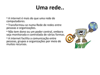 Uma rede.. A internet é mais do que uma rede de computadores.  Transformou-se numa Rede de redes entre pessoas e organizações.  Não tem dono ou um poder central, embora seja monitorada e controlada de várias formas. A internet facilita a comunicação entre pessoas, grupos e organizações por meio de muitos recursos. 
