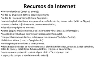 Recursos da Internet correio eletrônico (email ou emeio); redes ou grupos em torno a assuntos comuns;  redes de relacionamento (Orkut e Facebook); comunicação instantânea interpessoal através de escrita, voz ou vídeo (MSN ou Skype);  vídeo-conferência (três ou mais pessoas conectadas);  site (sítio ou página na internet);  portal (página mais complexa, que se abre para várias áreas da informação);  blog (diário virtual que permite participação do internauta);  compartilhamento de textos, músicas ou vídeos (como Youtube e Scribd),  biblioteca virtual (como o Google books)  mensagens para celulares e smartphones.  transmissão de dados de natureza técnica: planilhas financeiras, projetos, dados contábeis, listas de nomes, estatísticas, fichas cadastrais, registros e documentos.  meio de entretenimento: vídeos, clipes, rádio e TV em tempo real. espaço de compra e venda (mercado virtual). 