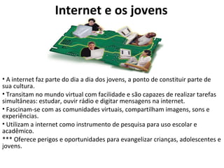 Internet e os jovens A internet faz parte do dia a dia dos jovens, a ponto de constituir parte de sua cultura.  Transitam no mundo virtual com facilidade e são capazes de realizar tarefas simultâneas: estudar, ouvir rádio e digitar mensagens na internet.  Fascinam-se com as comunidades virtuais, compartilham imagens, sons e experiências.  Utilizam a internet como instrumento de pesquisa para uso escolar e acadêmico.  *** Oferece perigos e oportunidades para evangelizar crianças, adolescentes e jovens. 