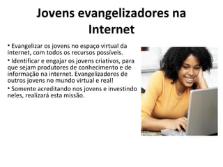 Jovens evangelizadores na Internet Evangelizar os jovens no espaço virtual da internet, com todos os recursos possíveis.  Identificar e engajar os jovens criativos, para que sejam produtores de conhecimento e de informação na internet. Evangelizadores de outros jovens no mundo virtual e real!  Somente acreditando nos jovens e investindo neles, realizará esta missão. 