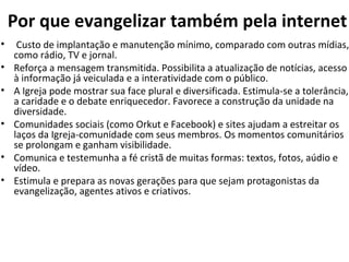 Por que evangelizar também pela internet Custo de implantação e manutenção mínimo, comparado com outras mídias, como rádio, TV e jornal. Reforça a mensagem transmitida. Possibilita a atualização de notícias, acesso à informação já veiculada e a interatividade com o público. A Igreja pode mostrar sua face plural e diversificada. Estimula-se a tolerância, a caridade e o debate enriquecedor. Favorece a construção da unidade na diversidade. Comunidades sociais (como Orkut e Facebook) e sites ajudam a estreitar os laços da Igreja-comunidade com seus membros. Os momentos comunitários se prolongam e ganham visibilidade. Comunica e testemunha a fé cristã de muitas formas: textos, fotos, aúdio e vídeo.  Estimula e prepara as novas gerações para que sejam protagonistas da evangelização, agentes ativos e criativos.  