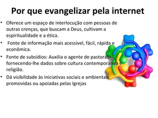 Por que evangelizar pela internet O ferece um espaço de interlocução com pessoas de outras crenças, que buscam a Deus, cultivam a espiritualidade e a ética. Fonte de informação mais acessível, fácil, rápida e econômica. Fonte de subsídios: Auxilia o agente de pastoral, fornecendo-lhe dados sobre cultura contemporânea e religião. Dá visibilidade às iniciativas sociais e ambientais promovidas ou apoiadas pelas Igrejas 