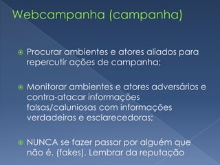Webcampanha (campanha)Uso de blog/site de campanhaCentralizador das ações na web;E - candidatoDoações online;Via cartão de credito ou boleto.Trabalhar bases construídas no período de pré-campanha;Orkut, twitter, facebook, emails, celulares, msn, youtube