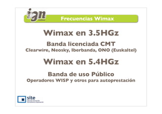 Frecuencias Wimax

       Wimax en 3.5HGz
        Banda licenciada CMT
Clearwire, Neosky, Iberbanda, ONO (Euskaltel)

       Wimax en 5.4HGz
        Banda de uso Público
Operadores WISP y otros para autoprestación
 