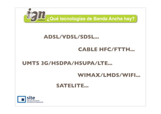 ¿Qué tecnologías de Banda Ancha hay?


      ADSL/VDSL/SDSL...

                   CABLE HFC/FTTH...

UMTS 3G/HSDPA/HSUPA/LTE...

                   WIMAX/LMDS/WIFI...
          SATELITE...
 