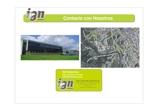 Contacte con Nosotros




IGN Solutions
Dept. Atención al Cliente
info@ign-solutions.com

                http://www.ign-solutions.com
                Pazo de Feiras e Congresos de Lugo
                    Fundación CEL - O Palomar s/n
                            27004 LUGO
                    T.982.28.41.50 F.982.28.49.22
 