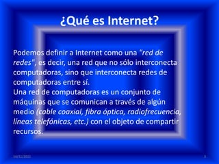 ¿Qué es Internet?

Podemos definir a Internet como una "red de
redes", es decir, una red que no sólo interconecta
computadoras, sino que interconecta redes de
computadoras entre sí.
Una red de computadoras es un conjunto de
máquinas que se comunican a través de algún
medio (cable coaxial, fibra óptica, radiofrecuencia,
líneas telefónicas, etc.) con el objeto de compartir
recursos.

14/11/2011                                             3
 