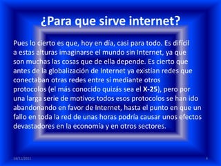 ¿Para que sirve internet?
Pues lo cierto es que, hoy en día, casi para todo. Es difícil
a estas alturas imaginarse el mundo sin Internet, ya que
son muchas las cosas que de ella depende. Es cierto que
antes de la globalización de Internet ya existían redes que
conectaban otras redes entre sí mediante otros
protocolos (el más conocido quizás sea el X-25), pero por
una larga serie de motivos todos esos protocolos se han ido
abandonando en favor de Internet, hasta el punto en que un
fallo en toda la red de unas horas podría causar unos efectos
devastadores en la economía y en otros sectores.



14/11/2011                                                      4
 