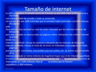 Tamaño de internet
Es difícil establecer el tamaño exacto de Internet, ya que éste crece continuamente y
    no existe
una manera fiable de acceder a todo su contenido.
Un estudio del año 2008 estimaba que la cantidad había ascendido a 63.000 millones
    de páginas
web.
Para estimar esta cantidad se usan las webs indexadas por los distintos motores de
    búsqueda,
pero este método no abarca todas las páginas online. Utilizando este criterio Internet
    se puede
dividir en:
Internet superficial: Incluye los servicios indexados por los motores de búsqueda.
Internet profunda: Incluye el resto de servicios no indexados como páginas en Flash,
    páginas
protegidas por contraseña, inaccesibles para las arañas, etc. Se estima que el tamaño
    de la
Internet profunda es Varios órdenes de magnitud mayor que el de Internet superficial.
El número de usuarios aumenta de forma continua. En 2006 se estimaba el número de
internautas en 1.100 millones. Para el 2016 se estima que el número
ascenderá a 2.000 millones.
14/11/2011                                                                           5
 