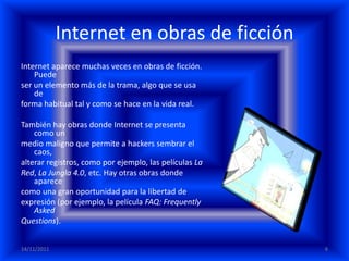 Internet en obras de ficción
Internet aparece muchas veces en obras de ficción.
    Puede
ser un elemento más de la trama, algo que se usa
    de
forma habitual tal y como se hace en la vida real.

También hay obras donde Internet se presenta
    como un
medio maligno que permite a hackers sembrar el
    caos,
alterar registros, como por ejemplo, las películas La
Red, La Jungla 4.0, etc. Hay otras obras donde
    aparece
como una gran oportunidad para la libertad de
expresión (por ejemplo, la película FAQ: Frequently
    Asked
Questions).


14/11/2011                                              6
 
