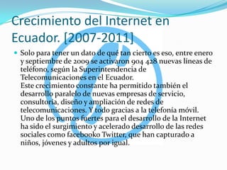 Crecimiento del Internet en Ecuador. [2007-2011]Solo para tener un dato de qué tan cierto es eso, entre enero y septiembre de 2009 se activaron 904 428 nuevas líneas de teléfono, según la Superintendencia de Telecomunicaciones en el Ecuador.Este crecimiento constante ha permitido también el desarrollo paralelo de nuevas empresas de servicio, consultoría, diseño y ampliación de redes de telecomunicaciones. Y todo gracias a la telefonía móvil.Uno de los puntos fuertes para el desarrollo de la Internet ha sido el surgimiento y acelerado desarrollo de las redes sociales como facebookoTwitter, que han capturado a niños, jóvenes y adultos por igual.