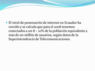 El nivel de penetración de internet en Ecuador ha crecido y se calcula que para el 2008 tenemos conectados a un 8 – 10% de la población equivalente a más de un millón de usuarios, según datos de la Superintendencia de Telecomunicaciones.