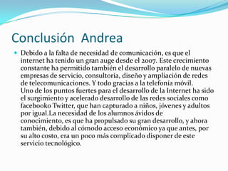  Conclusión  Andrea Debido a la falta de necesidad de comunicación, es que el internet ha tenido un gran auge desde el 2007. Este crecimiento constante ha permitido también el desarrollo paralelo de nuevas empresas de servicio, consultoría, diseño y ampliación de redes de telecomunicaciones. Y todo gracias a la telefonía móvil.Uno de los puntos fuertes para el desarrollo de la Internet ha sido el surgimiento y acelerado desarrollo de las redes sociales como facebookoTwitter, que han capturado a niños, jóvenes y adultos por igual.La necesidad de los alumnos ávidos de conocimiento, es que ha propulsado su gran desarrollo, y ahora también, debido al cómodo acceso económico ya que antes, por su alto costo, era un poco más complicado disponer de este servicio tecnológico.