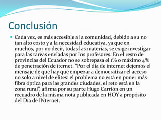 ConclusiónCada vez, es más accesible a la comunidad, debido a su no tan alto costo y a la necesidad educativa, ya que en muchos, por no decir, todas las materias, se exige investigar para las tareas enviadas por los profesores. En el resto de provincias del Ecuador no se sobrepasa el 1% o máximo 4% de penetración de iternet. “Por el día de internet dejemos el mensaje de que hay que empezar a democratizar el acceso no solo a nivel de elites: el problema no está en poner más fibra óptica para las grandes ciudades, el reto está en la zona rural”, afirma por su parte Hugo Carrión en un recuadro de la misma nota publicada en HOY a propósito del Día de INternet.