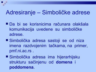 Adresiranje – Simboličke adrese
 Da bi se korisnicima računara olakšala
komunikacija uvedene su simboličke
adrese.
 Simbolička adresa sastoji se od niza
imena razdvojenim tačkama, na primer,
pmf.ni.ac.rs .
 Simbolička adresa ima hijerarhijsku
strukturu sačinjenu od domena i
poddomena.
 