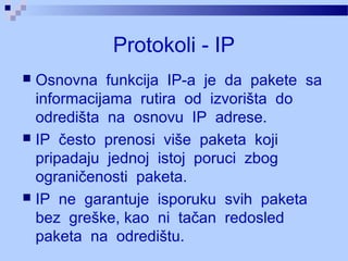 Protokoli - IP
 Osnovna funkcija IP-a je da pakete sa
informacijama rutira od izvorišta do
odredišta na osnovu IP adrese.
 IP često prenosi više paketa koji
pripadaju jednoj istoj poruci zbog
ograničenosti paketa.
 IP ne garantuje isporuku svih paketa
bez greške, kao ni tačan redosled
paketa na odredištu.
 