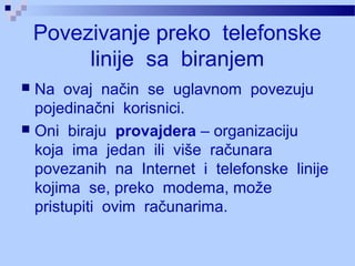 Povezivanje preko telefonske
linije sa biranjem
 Na ovaj način se uglavnom povezuju
pojedinačni korisnici.
 Oni biraju provajdera – organizaciju
koja ima jedan ili više računara
povezanih na Internet i telefonske linije
kojima se, preko modema, može
pristupiti ovim računarima.
 