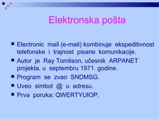 Elektronska pošta
 Electronic mail (e-mail) kombinuje ekspeditivnost
telefonske i trajnost pisane komunikacije.
 Autor je Ray Tomlison, učesnik ARPANET
projekta, u septembru 1971. godine.
 Program se zvao SNDMSG.
 Uveo simbol @ u adresu.
 Prva poruka: QWERTYUIOP.
 