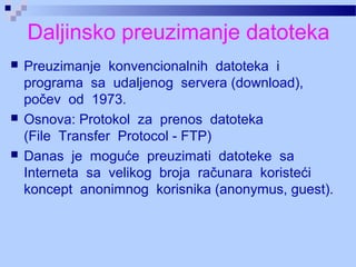 Daljinsko preuzimanje datoteka
 Preuzimanje konvencionalnih datoteka i
programa sa udaljenog servera (download),
počev od 1973.
 Osnova: Protokol za prenos datoteka
(File Transfer Protocol - FTP)
 Danas je moguće preuzimati datoteke sa
Interneta sa velikog broja računara koristeći
koncept anonimnog korisnika (anonymus, guest).
 