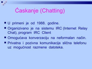 Ćaskanje (Chatting)
 U primeni je od 1988. godine.
 Organizivano je na sistemu IRC (Internet Relay
Chat), program IRC Client
 Omogućava konverzaciju na neformalan način.
 Privatna i pozivna komunikacija slična telefonu
uz mogućnost razmene datoteka.
 