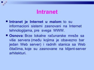 Intranet
 Intranet je Internet u malom: to su
informacioni sistemi zasnovani na Internet
tehnologijama, pre svega WWW.
 Osnova: Brze lokalne računarske mreže sa
više servera (među kojima je obavezno bar
jedan Web server) i radnih stanica sa Web
čitačima, koje su zasnovane na klijent server‑
arhitekturi.
 
