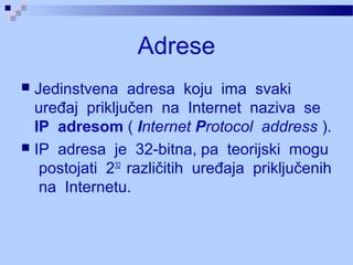 Adrese
 Jedinstvena adresa koju ima svaki
uređaj priključen na Internet naziva se
IP adresom ( Internet Protocol address ).
 IP adresa je 32-bitna, pa teorijski mogu
postojati 232
različitih uređaja priključenih
na Internetu.
 