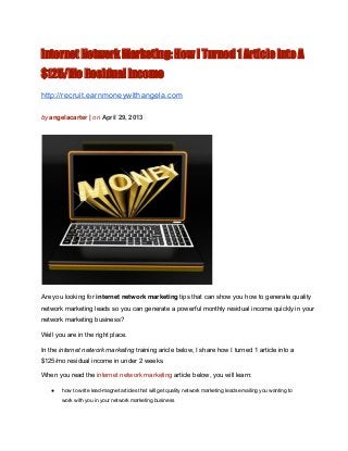 internet Network Marketing: How I Turned 1 Article Into A
$125/Mo Residual Income
http://recruit.earnmoneywithangela.com
by angelacarter | on April 29, 2013
Are you looking for internet network marketing tips that can show you how to generate quality
network marketing leads so you can generate a powerful monthly residual income quickly in your
network marketing business?
Well you are in the right place.
In the internet network marketing training aricle below, I share how I turned 1 article into a
$125/mo residual income in under 2 weeks.
When you read the internet network marketing article below, you will learn:
● how to write lead­magnet articles that will get quality network marketing leads emailing you wanting to
work with you in your network marketing business
 