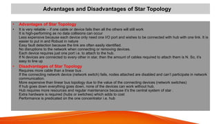 Advantages and Disadvantages of Star Topology
• Advantages of Star Topology
• It is very reliable – if one cable or device fails then all the others will still work
It is high-performing as no data collisions can occur
Less expensive because each device only need one I/O port and wishes to be connected with hub with one link. It is
easier to put in and Robust in nature
Easy fault detection because the link are often easily identified.
No disruptions to the network when connecting or removing devices.
Each device requires just one port i.e. to attach to the hub.
If N devices are connected to every other in star, then the amount of cables required to attach them is N. So, it’s
easy to line up
• Disadvantages of Star Topology
Requires more cable than a linear bus .
If the connecting network device (network switch) fails, nodes attached are disabled and can’t participate in network
communication.
More expensive than linear bus topology due to the value of the connecting devices (network switches)
If hub goes down everything goes down, none of the devices can work without hub.
Hub requires more resources and regular maintenance because it’s the central system of star .
Extra hardware is required (hubs or switches) which adds to cost
Performance is predicated on the one concentrator i.e. hub
 