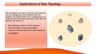 Applications of Star Topology
Star topologies are most commonly-used because
we can manage the entire network from one
location: the central switch. As a consequence, if a
node that isn't the central node goes down then the
network will remain up
• Star topology is used in small networks.
• They are used in small organizations
• They use LAN connections for high speeds up
to 100MBPS.
 